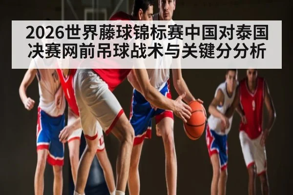 2026世界藤球锦标赛中国对泰国决赛网前吊球战术与关键分分析