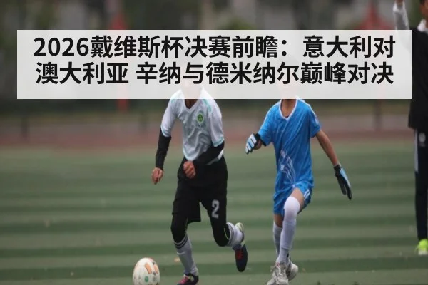 2026戴维斯杯决赛前瞻:意大利对澳大利亚 辛纳与德米纳尔巅峰对决