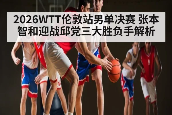 2026WTT伦敦站男单决赛 张本智和迎战邱党三大胜负手解析