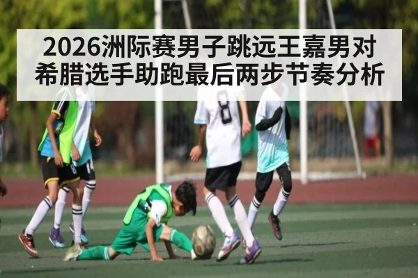 2026洲际赛男子跳远王嘉男对希腊选手助跑最后两步节奏分析