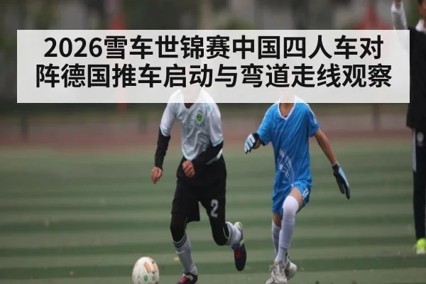 2026雪车世锦赛中国四人车对阵德国推车启动与弯道走线观察