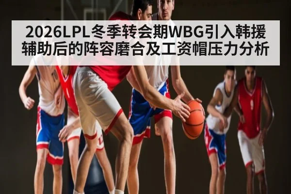2026LPL冬季转会期WBG引入韩援辅助后的阵容磨合及工资帽压力分析